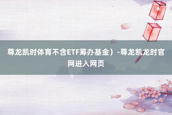 尊龙凯时体育不含ETF筹办基金）-尊龙凯龙时官网进入网页