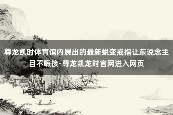 尊龙凯时体育馆内展出的最新蜕变戒指让东说念主目不暇接-尊龙凯龙时官网进入网页