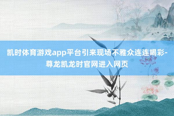 凯时体育游戏app平台引来现场不雅众连连喝彩-尊龙凯龙时官网进入网页