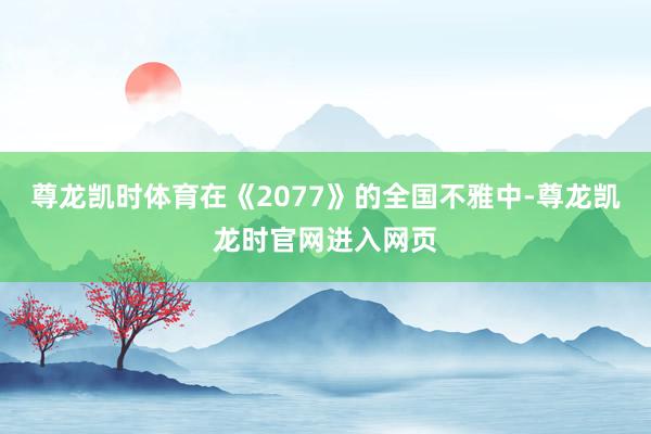 尊龙凯时体育在《2077》的全国不雅中-尊龙凯龙时官网进入网页