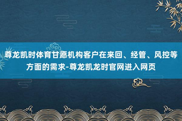 尊龙凯时体育甘愿机构客户在来回、经管、风控等方面的需求-尊龙凯龙时官网进入网页