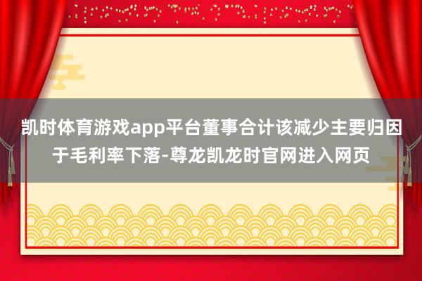凯时体育游戏app平台董事合计该减少主要归因于毛利率下落-尊龙凯龙时官网进入网页
