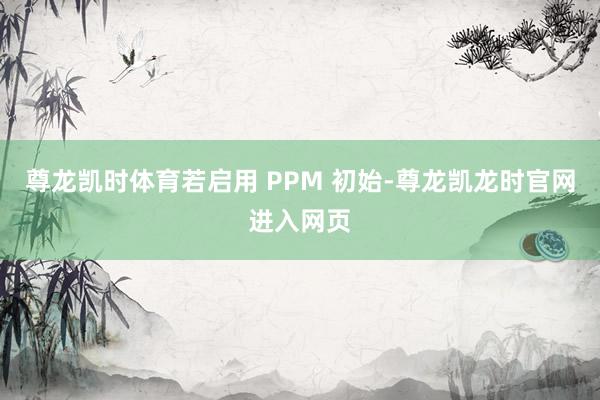 尊龙凯时体育若启用 PPM 初始-尊龙凯龙时官网进入网页