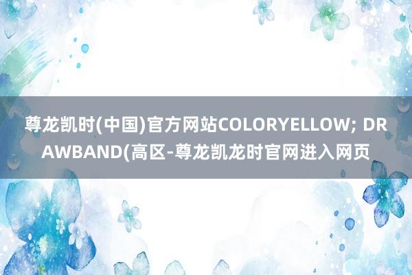 尊龙凯时(中国)官方网站COLORYELLOW; DRAWBAND(高区-尊龙凯龙时官网进入网页