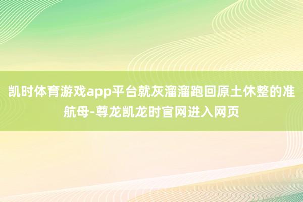 凯时体育游戏app平台就灰溜溜跑回原土休整的准航母-尊龙凯龙时官网进入网页
