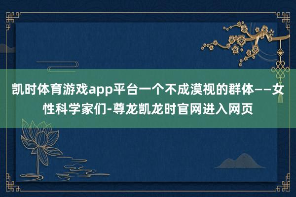 凯时体育游戏app平台一个不成漠视的群体——女性科学家们-尊龙凯龙时官网进入网页