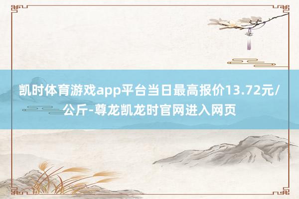 凯时体育游戏app平台当日最高报价13.72元/公斤-尊龙凯龙时官网进入网页