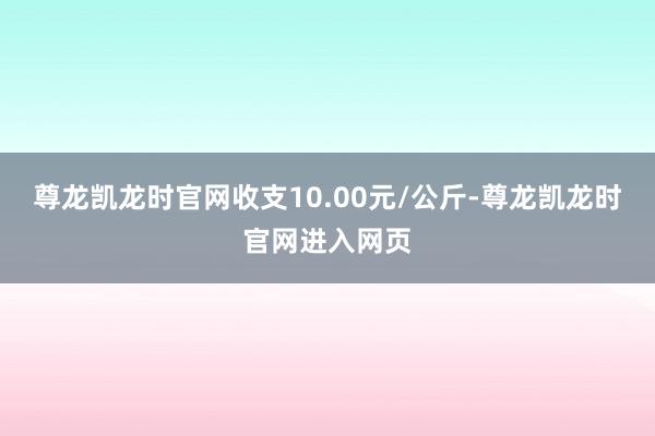 尊龙凯龙时官网收支10.00元/公斤-尊龙凯龙时官网进入网页