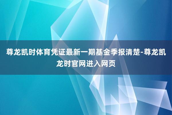 尊龙凯时体育凭证最新一期基金季报清楚-尊龙凯龙时官网进入网页