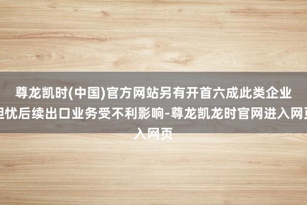 尊龙凯时(中国)官方网站另有开首六成此类企业担忧后续出口业务受不利影响-尊龙凯龙时官网进入网页