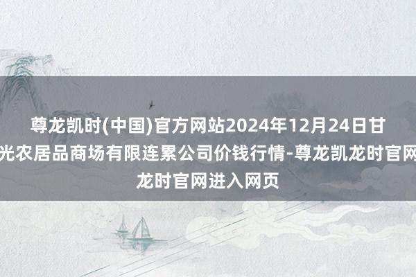 尊龙凯时(中国)官方网站2024年12月24日甘肃酒泉春光农居品商场有限连累公司价钱行情-尊龙凯龙时官网进入网页