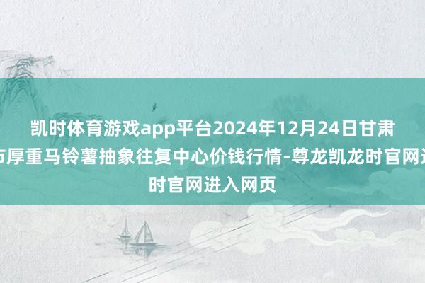 凯时体育游戏app平台2024年12月24日甘肃省定西市厚重马铃薯抽象往复中心价钱行情-尊龙凯龙时官网进入网页