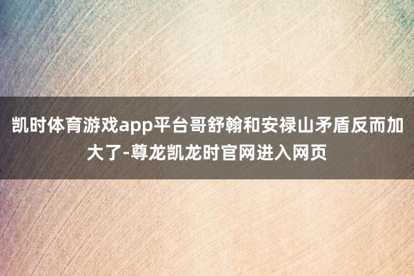 凯时体育游戏app平台哥舒翰和安禄山矛盾反而加大了-尊龙凯龙时官网进入网页