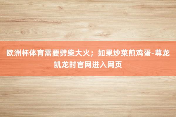 欧洲杯体育需要劈柴大火；如果炒菜煎鸡蛋-尊龙凯龙时官网进入网页