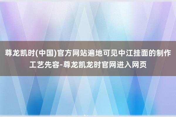 尊龙凯时(中国)官方网站遍地可见中江挂面的制作工艺先容-尊龙凯龙时官网进入网页