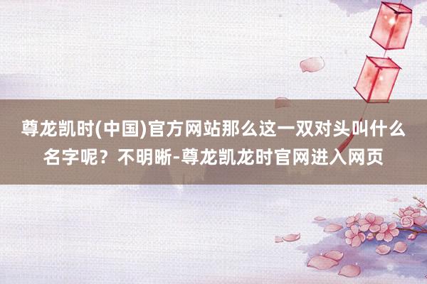 尊龙凯时(中国)官方网站那么这一双对头叫什么名字呢？不明晰-尊龙凯龙时官网进入网页