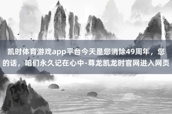 凯时体育游戏app平台今天是您消除49周年，您的话，咱们永久记在心中-尊龙凯龙时官网进入网页
