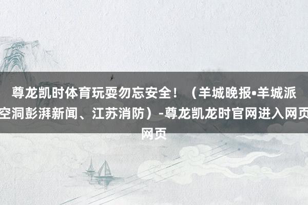 尊龙凯时体育玩耍勿忘安全!(羊城晚报•羊城派空洞彭湃新闻、江苏消防)-尊龙凯龙时官网进入网页