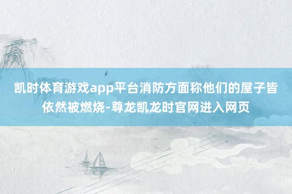 凯时体育游戏app平台消防方面称他们的屋子皆依然被燃烧-尊龙凯龙时官网进入网页