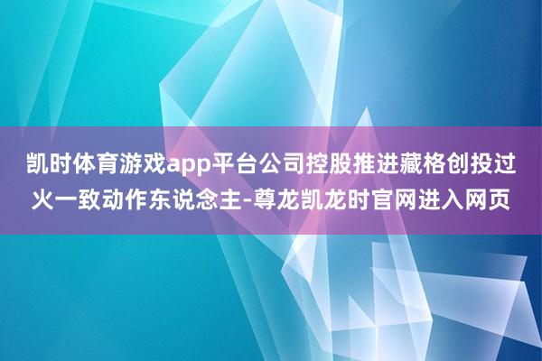 凯时体育游戏app平台公司控股推进藏格创投过火一致动作东说念主-尊龙凯龙时官网进入网页