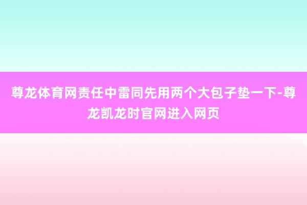 尊龙体育网责任中雷同先用两个大包子垫一下-尊龙凯龙时官网进入网页