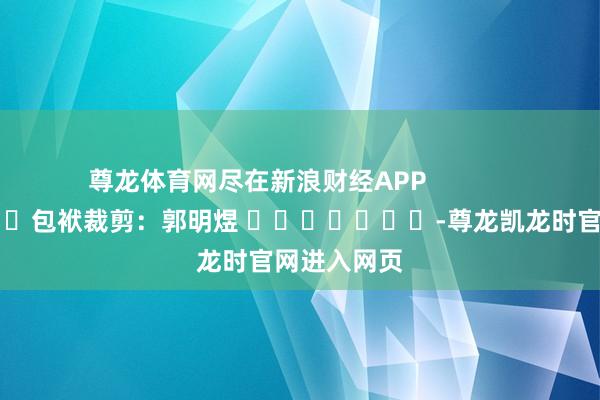 尊龙体育网尽在新浪财经APP            						包袱裁剪：郭明煜 							-尊龙凯龙时官网进入网页