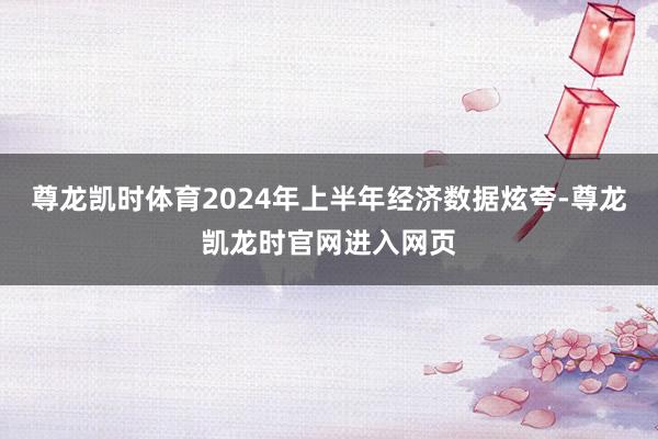 尊龙凯时体育2024年上半年经济数据炫夸-尊龙凯龙时官网进入网页