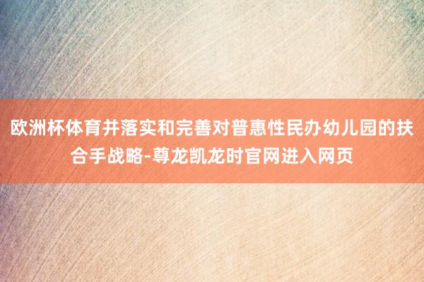 欧洲杯体育并落实和完善对普惠性民办幼儿园的扶合手战略-尊龙凯龙时官网进入网页