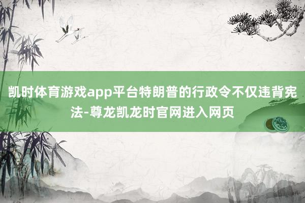 凯时体育游戏app平台特朗普的行政令不仅违背宪法-尊龙凯龙时官网进入网页