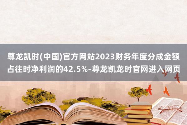 尊龙凯时(中国)官方网站2023财务年度分成金额占往时净利润的42.5%-尊龙凯龙时官网进入网页