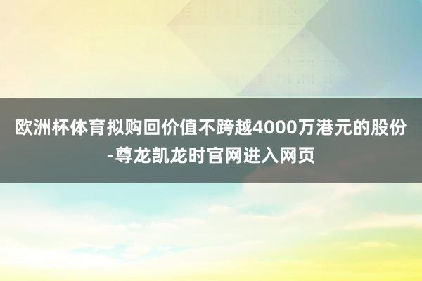 欧洲杯体育拟购回价值不跨越4000万港元的股份-尊龙凯龙时官网进入网页