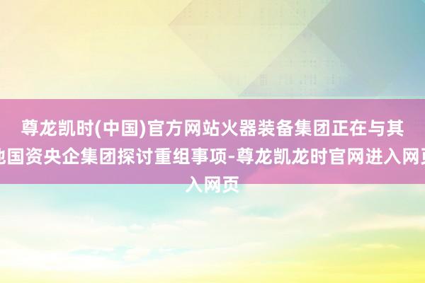 尊龙凯时(中国)官方网站火器装备集团正在与其他国资央企集团探讨重组事项-尊龙凯龙时官网进入网页