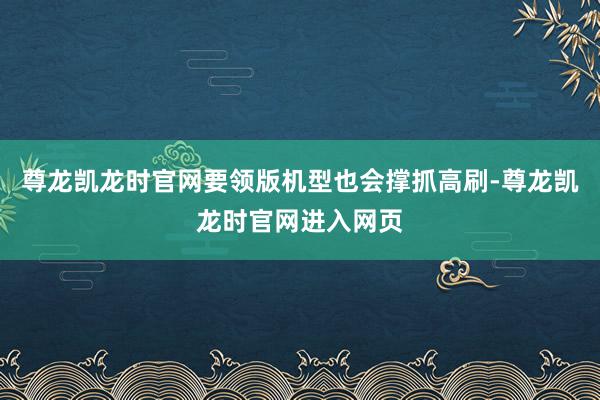 尊龙凯龙时官网要领版机型也会撑抓高刷-尊龙凯龙时官网进入网页