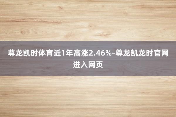 尊龙凯时体育近1年高涨2.46%-尊龙凯龙时官网进入网页