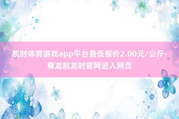 凯时体育游戏app平台最低报价2.00元/公斤-尊龙凯龙时官网进入网页