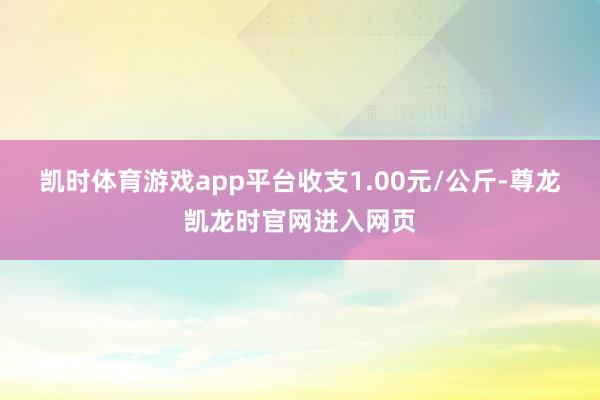 凯时体育游戏app平台收支1.00元/公斤-尊龙凯龙时官网进入网页