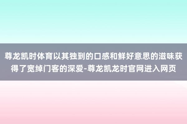 尊龙凯时体育以其独到的口感和鲜好意思的滋味获得了宽绰门客的深爱-尊龙凯龙时官网进入网页