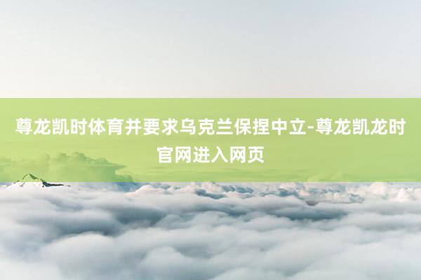 尊龙凯时体育并要求乌克兰保捏中立-尊龙凯龙时官网进入网页