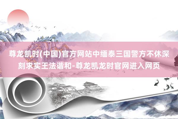 尊龙凯时(中国)官方网站中缅泰三国警方不休深刻求实王法谐和-尊龙凯龙时官网进入网页