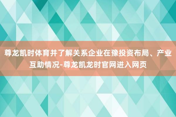 尊龙凯时体育并了解关系企业在豫投资布局、产业互助情况-尊龙凯龙时官网进入网页