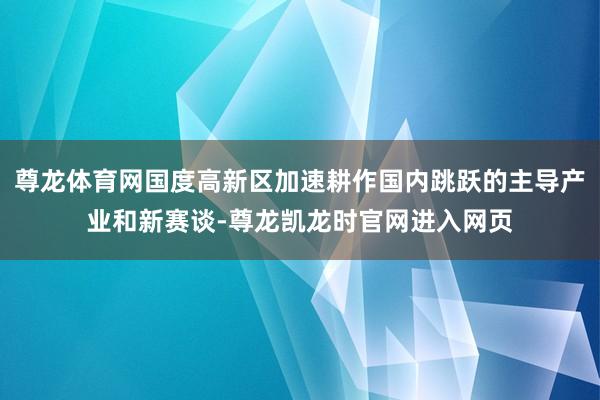 尊龙体育网国度高新区加速耕作国内跳跃的主导产业和新赛谈-尊龙凯龙时官网进入网页