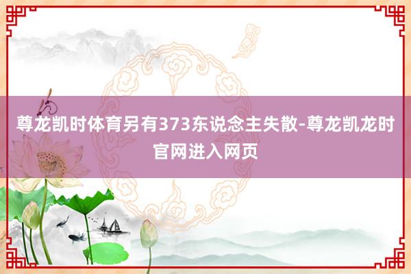 尊龙凯时体育另有373东说念主失散-尊龙凯龙时官网进入网页