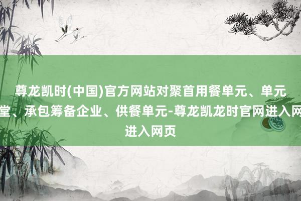 尊龙凯时(中国)官方网站对聚首用餐单元、单元食堂、承包筹备企业、供餐单元-尊龙凯龙时官网进入网页