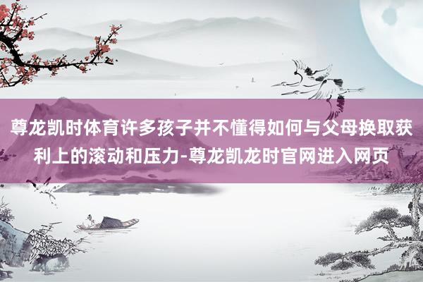 尊龙凯时体育许多孩子并不懂得如何与父母换取获利上的滚动和压力-尊龙凯龙时官网进入网页