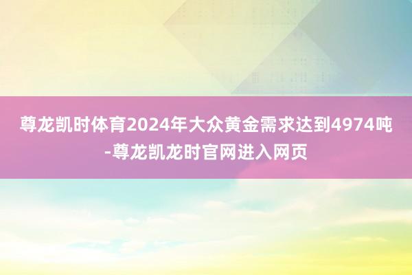 尊龙凯时体育2024年大众黄金需求达到4974吨-尊龙凯龙时官网进入网页