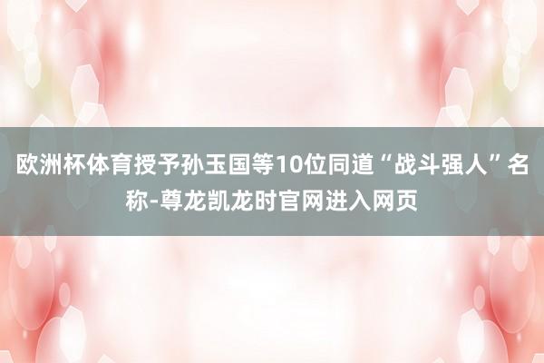 欧洲杯体育授予孙玉国等10位同道“战斗强人”名称-尊龙凯龙时官网进入网页