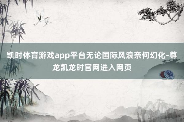 凯时体育游戏app平台无论国际风浪奈何幻化-尊龙凯龙时官网进入网页