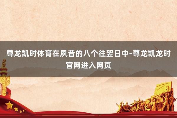 尊龙凯时体育　　在夙昔的八个往翌日中-尊龙凯龙时官网进入网页