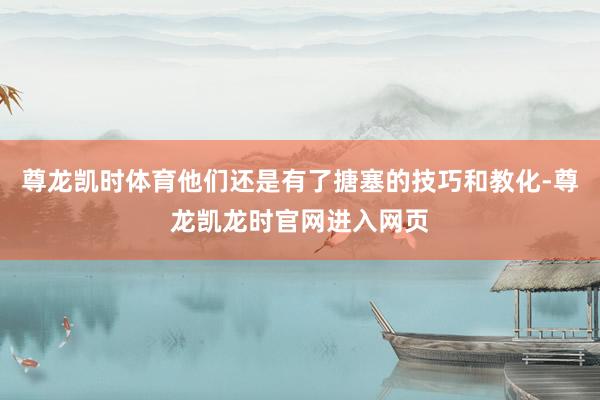 尊龙凯时体育他们还是有了搪塞的技巧和教化-尊龙凯龙时官网进入网页