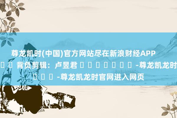 尊龙凯时(中国)官方网站尽在新浪财经APP 背负剪辑:卢昱君 -尊龙凯龙时官网进入网页